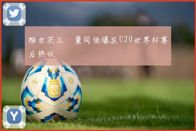 维尔茨三笘薰同场爆发U20世界杯赛后热议