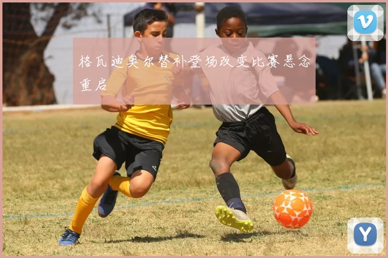 格瓦迪奥尔替补登场改变比赛悬念重启