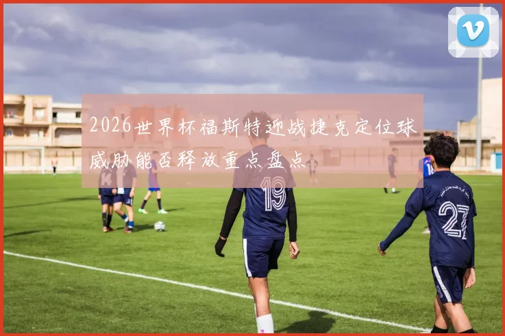 2026世界杯福斯特迎战捷克定位球威胁能否释放重点盘点