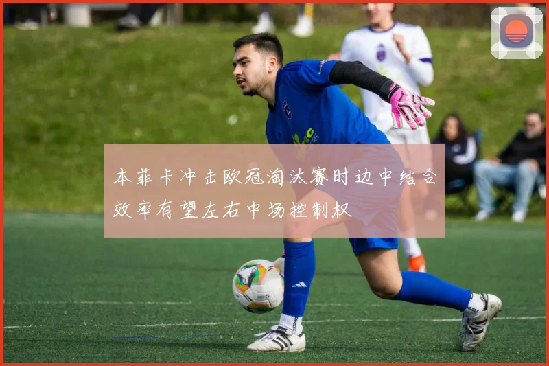 本菲卡冲击欧冠淘汰赛时边中结合效率有望左右中场控制权