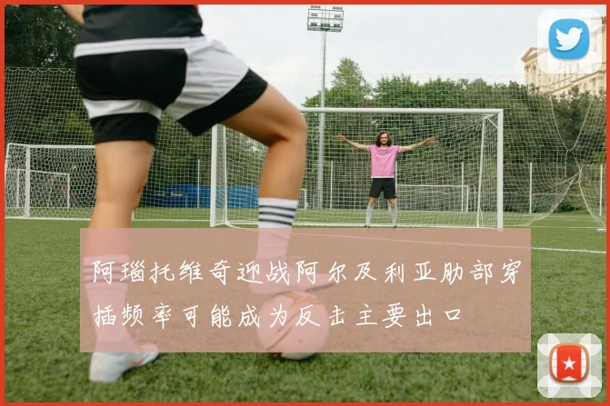 阿瑙托维奇迎战阿尔及利亚肋部穿插频率可能成为反击主要出口