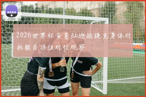 2026世界杯黄喜灿迎战捷克身体对抗能否顶住对位观察