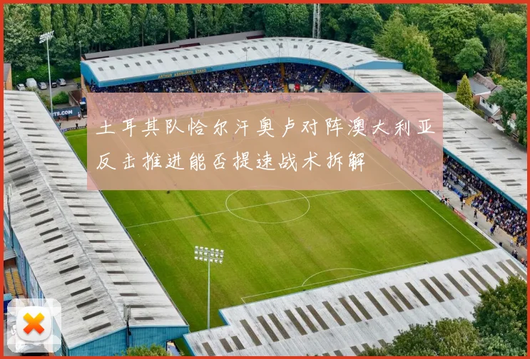 土耳其队恰尔汗奥卢对阵澳大利亚反击推进能否提速战术拆解