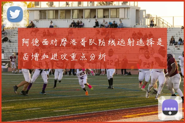 阿德面对摩洛哥队防线远射选择是否增加进攻重点分析