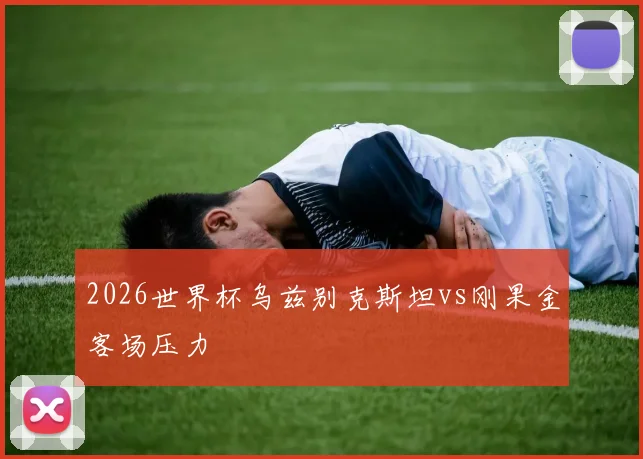 2026世界杯乌兹别克斯坦vs刚果金客场压力