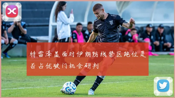 特雷泽盖面对伊朗防线禁区跑位是否占优破门机会研判