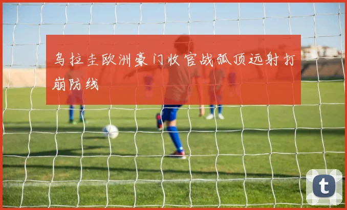 乌拉圭欧洲豪门收官战弧顶远射打崩防线