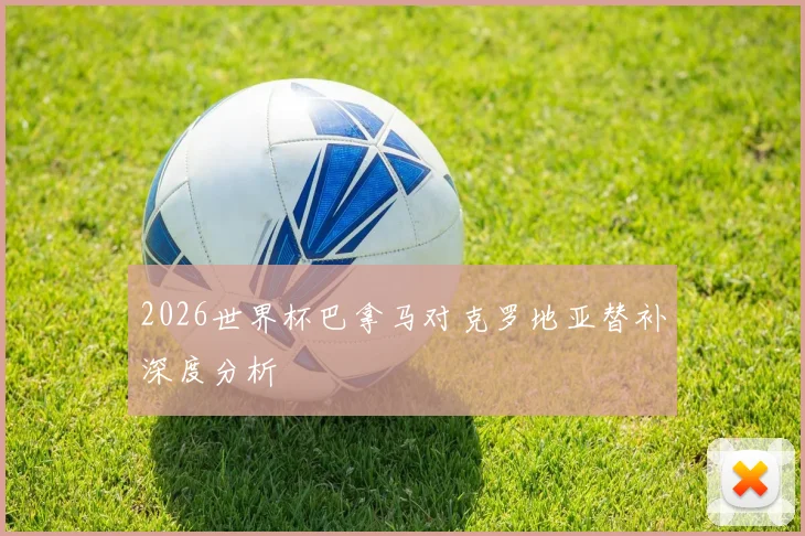 2026世界杯巴拿马对克罗地亚替补深度分析