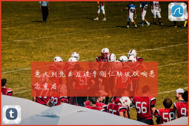 意大利先丢后追李刚仁助攻双响悬念重启
