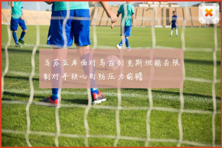 马苏亚库面对乌兹别克斯坦能否限制对手核心盯防压力前瞻