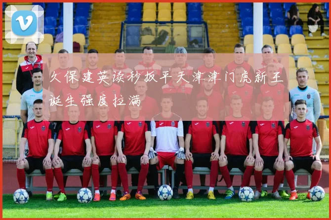 久保建英读秒扳平天津津门虎新王诞生强度拉满