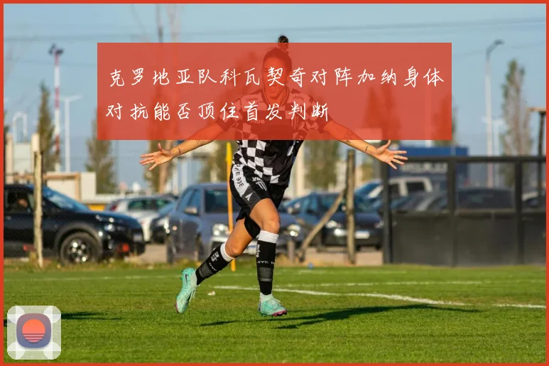 克罗地亚队科瓦契奇对阵加纳身体对抗能否顶住首发判断