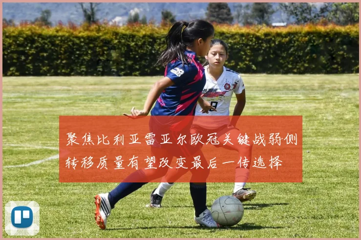 聚焦比利亚雷亚尔欧冠关键战弱侧转移质量有望改变最后一传选择
