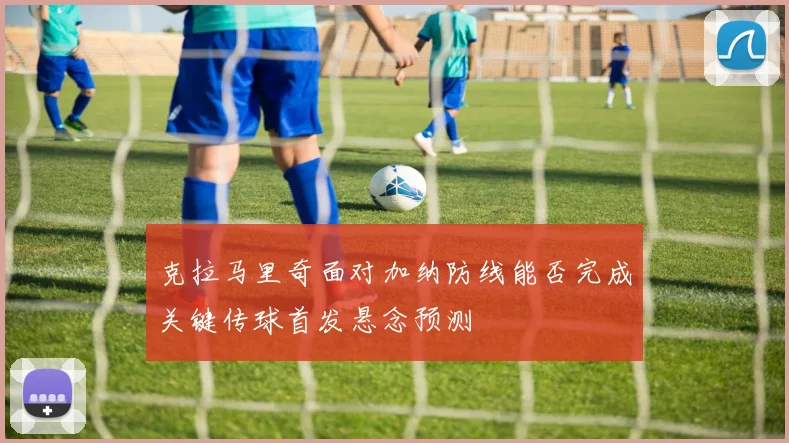 克拉马里奇面对加纳防线能否完成关键传球首发悬念预测