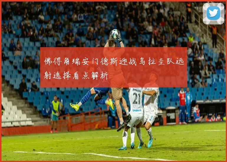 佛得角瑞安门德斯迎战乌拉圭队远射选择看点解析