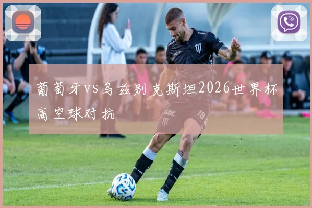 葡萄牙vs乌兹别克斯坦2026世界杯高空球对抗
