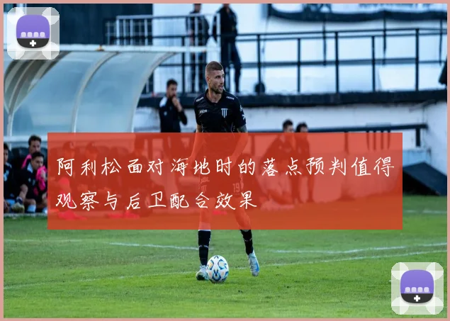 阿利松面对海地时的落点预判值得观察与后卫配合效果