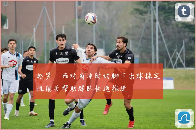 赵贤祐面对南非时的脚下出球稳定性能否帮助球队快速推进