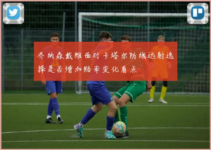 乔纳森戴维面对卡塔尔防线远射选择是否增加赔率变化看点