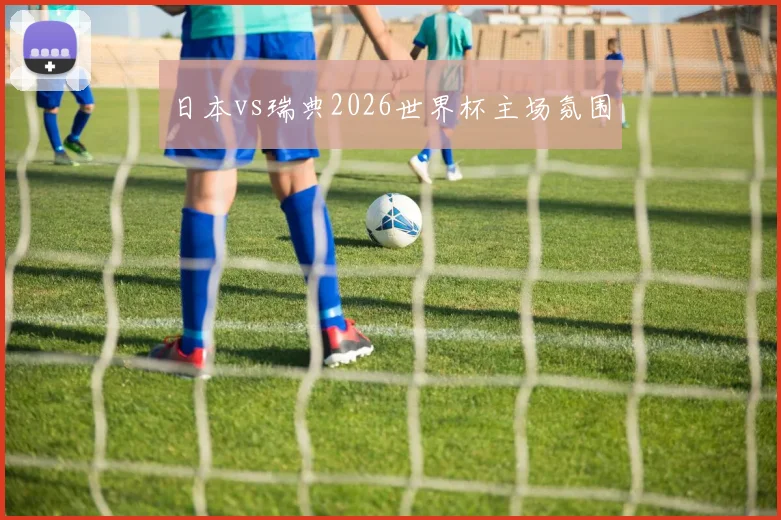 日本vs瑞典2026世界杯主场氛围