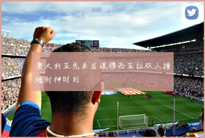 澳大利亚先丢后追穆西亚拉双人撞墙封神时刻