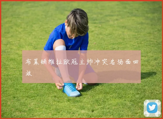 布莱顿维拉欧冠主帅冲突名场面回放