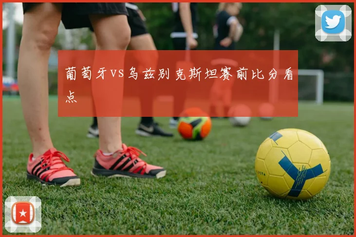 葡萄牙vs乌兹别克斯坦赛前比分看点
