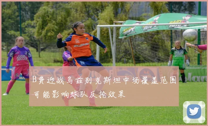 B费迎战乌兹别克斯坦中场覆盖范围可能影响球队反抢效果