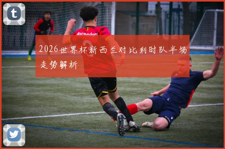2026世界杯新西兰对比利时队半场走势解析