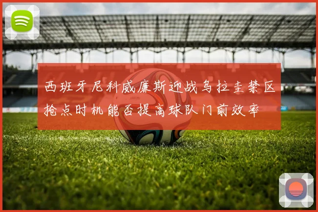 西班牙尼科威廉斯迎战乌拉圭禁区抢点时机能否提高球队门前效率