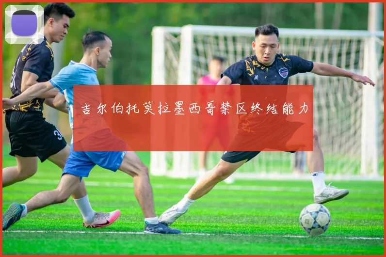 吉尔伯托莫拉墨西哥禁区终结能力