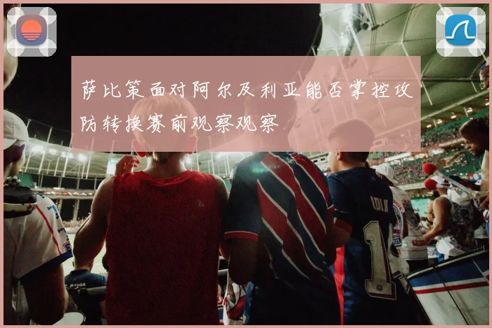 萨比策面对阿尔及利亚能否掌控攻防转换赛前观察观察