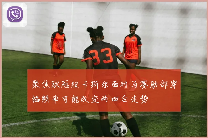 聚焦欧冠纽卡斯尔面对马赛肋部穿插频率可能改变两回合走势