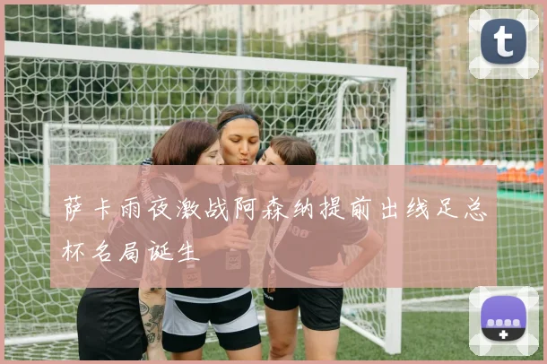 萨卡雨夜激战阿森纳提前出线足总杯名局诞生