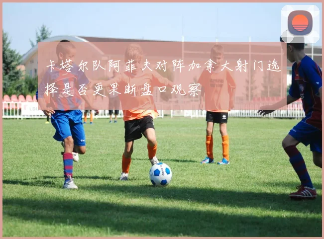 卡塔尔队阿菲夫对阵加拿大射门选择是否更果断盘口观察