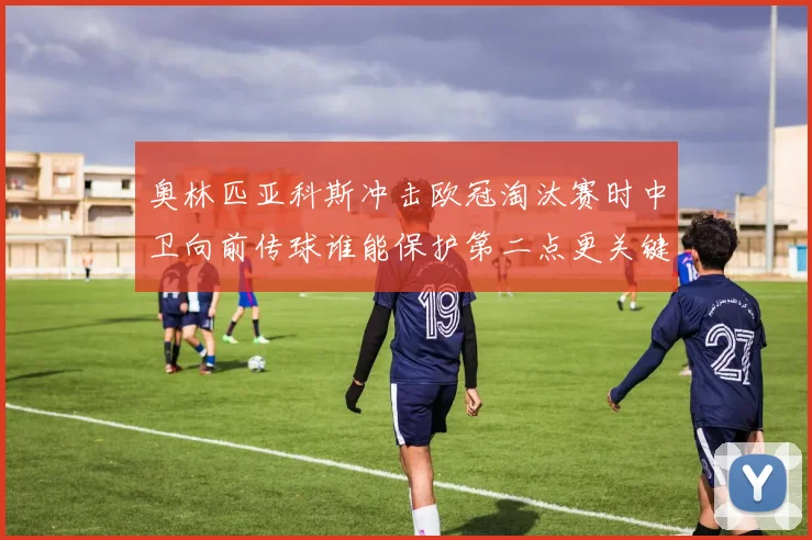 奥林匹亚科斯冲击欧冠淘汰赛时中卫向前传球谁能保护第二点更关键