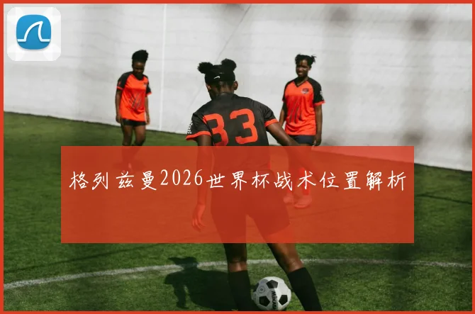 格列兹曼2026世界杯战术位置解析