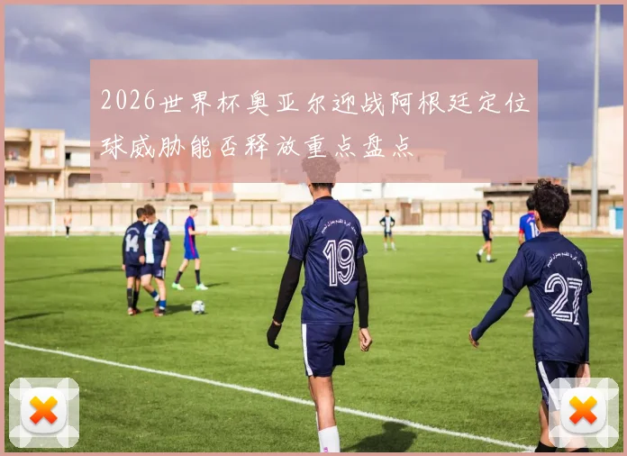 2026世界杯奥亚尔迎战阿根廷定位球威胁能否释放重点盘点