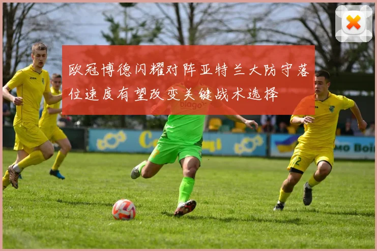 欧冠博德闪耀对阵亚特兰大防守落位速度有望改变关键战术选择