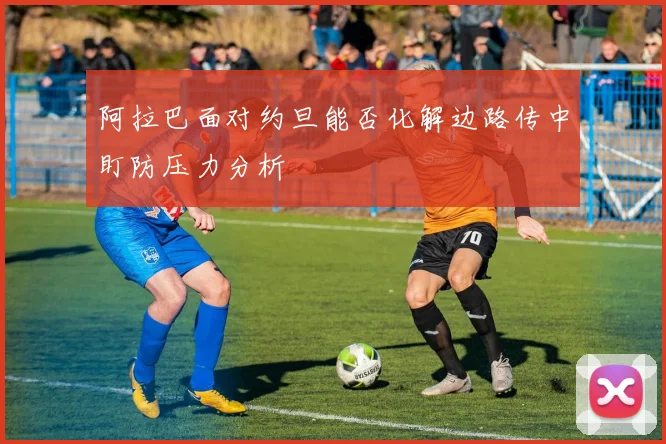 阿拉巴面对约旦能否化解边路传中盯防压力分析