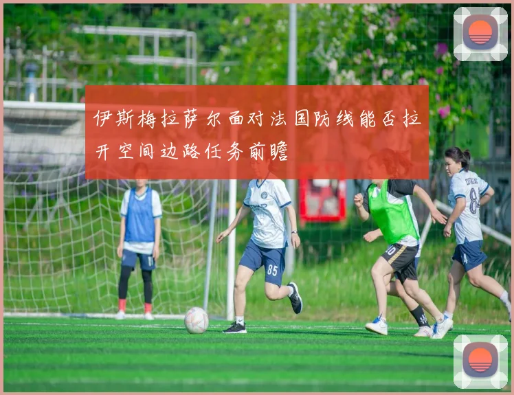 伊斯梅拉萨尔面对法国防线能否拉开空间边路任务前瞻