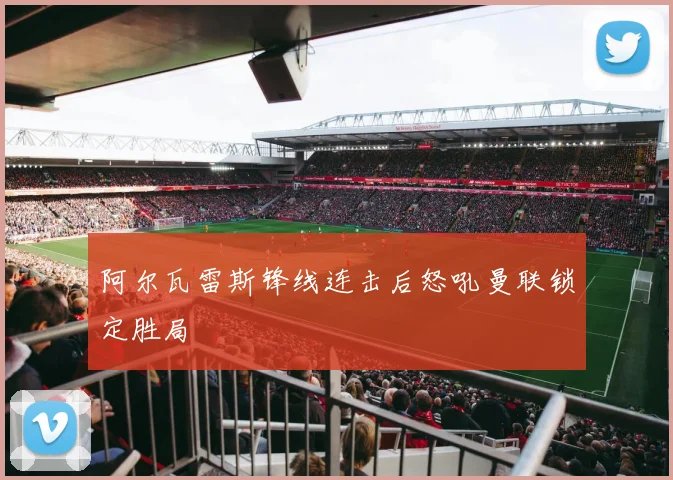 阿尔瓦雷斯锋线连击后怒吼曼联锁定胜局