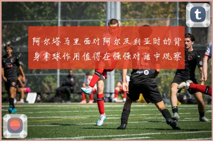 阿尔塔马里面对阿尔及利亚时的背身拿球作用值得在强强对话中观察