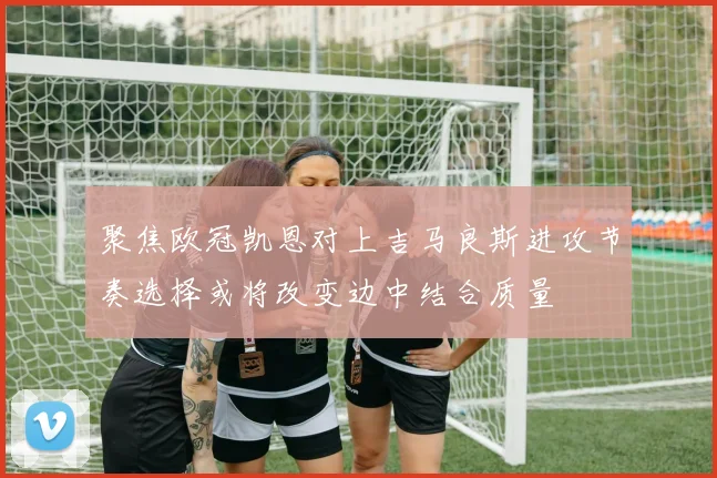 聚焦欧冠凯恩对上吉马良斯进攻节奏选择或将改变边中结合质量
