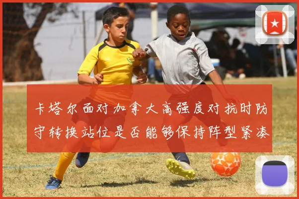 卡塔尔面对加拿大高强度对抗时防守转换站位是否能够保持阵型紧凑