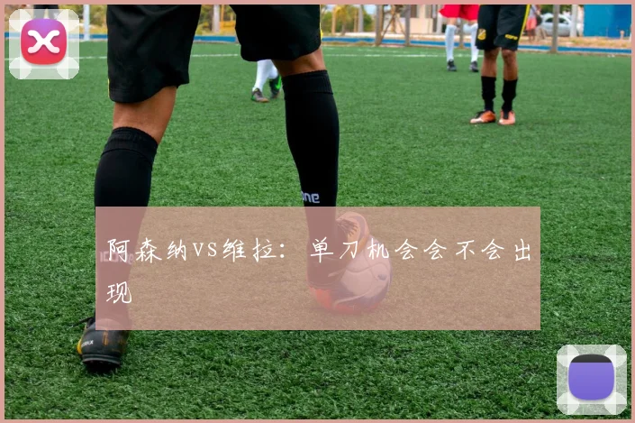阿森纳vs维拉：单刀机会会不会出现