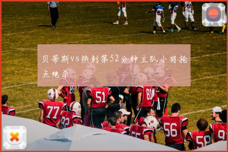 贝蒂斯vs热刺第52分钟主队小将抢点绝杀