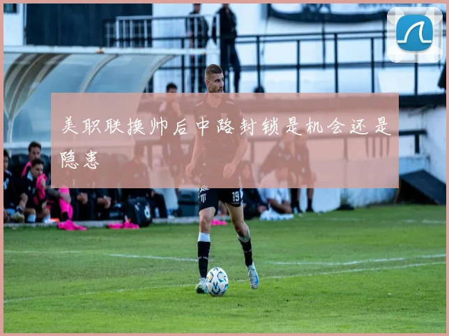 美职联换帅后中路封锁是机会还是隐患